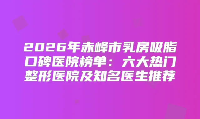 2026年赤峰市乳房吸脂口碑医院榜单：六大热门整形医院及知名医生推荐