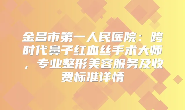 金昌市第一人民医院：跨时代鼻子红血丝手术大师，专业整形美容服务及收费标准详情