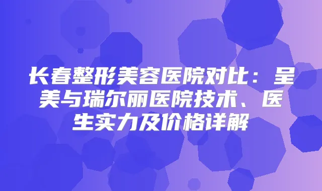 长春整形美容医院对比:呈美与瑞尔丽医院技术、医生实力及价格详解