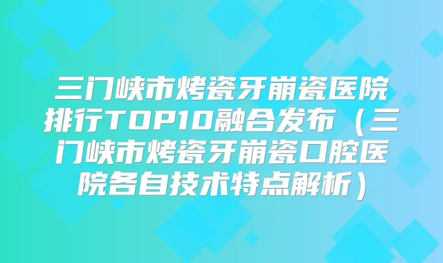 三门峡市烤瓷牙崩瓷医院排行TOP10融合发布（三门峡市烤瓷牙崩瓷口腔医院各自技术特点解析）
