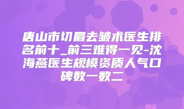 唐山市切眉去皱术医生排名前十_前三难得一见-沈海燕医生规模资质人气口碑数一数二