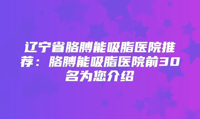 辽宁省胳膊能吸脂医院推荐:胳膊能吸脂医院前30名为您介绍