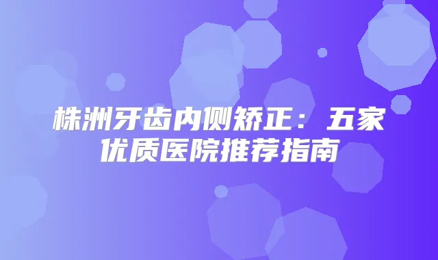 株洲牙齿内侧矫正：五家优质医院推荐指南