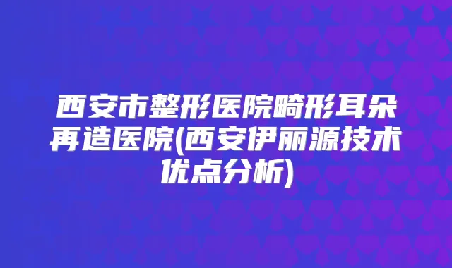 西安市整形医院畸形耳朵再造医院(西安伊丽源技术优点分析)