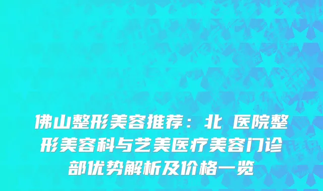 佛山整形美容推荐：北滘医院整形美容科与艺美医疗美容门诊部优势解析及价格一览