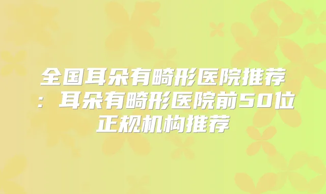 全国耳朵有畸形医院推荐：耳朵有畸形医院前50位正规机构推荐