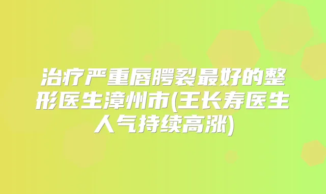 严重唇腭裂好的整形医生漳州市(王长寿医生人气持续高涨)