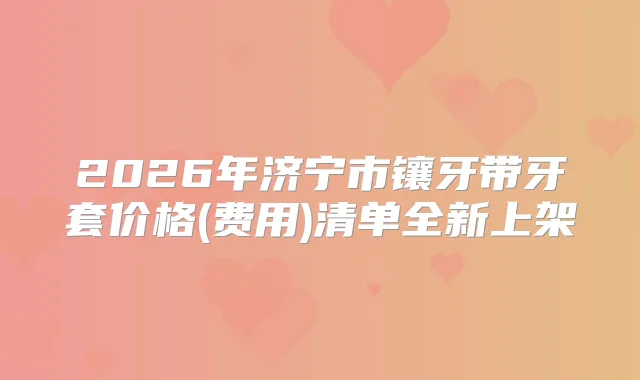 2026年济宁市镶牙带牙套价格(费用)清单全新上架