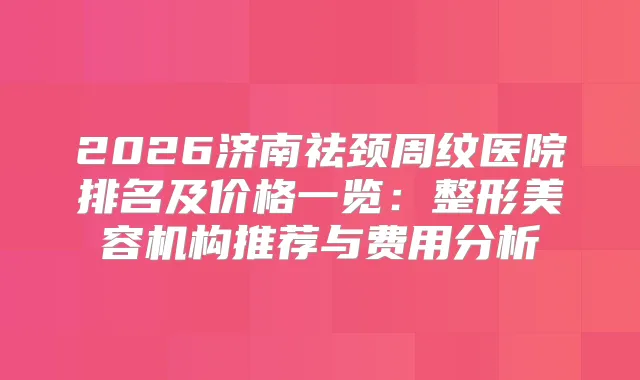 2026济南祛颈周纹医院排名及价格一览：整形美容机构推荐与费用分析