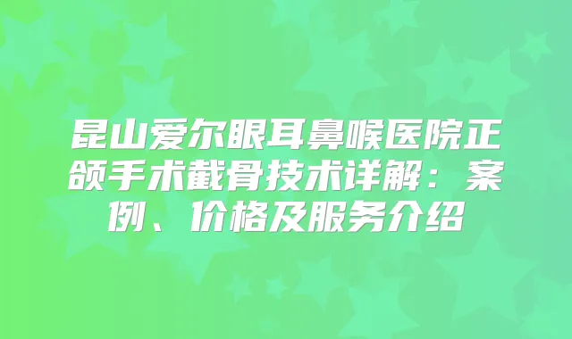 昆山爱尔眼耳鼻喉医院正颌手术截骨技术详解:案例、价格及服务介绍