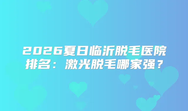 2026夏日临沂脱毛医院排名：激光脱毛哪家强？