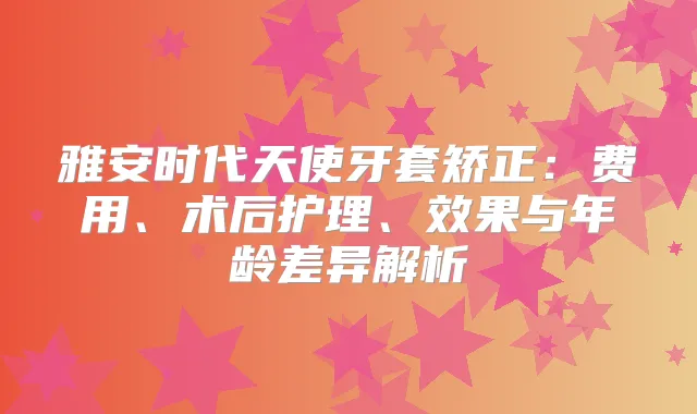 雅安时代天使牙套矫正：费用、术后护理、效果与年龄差异解析