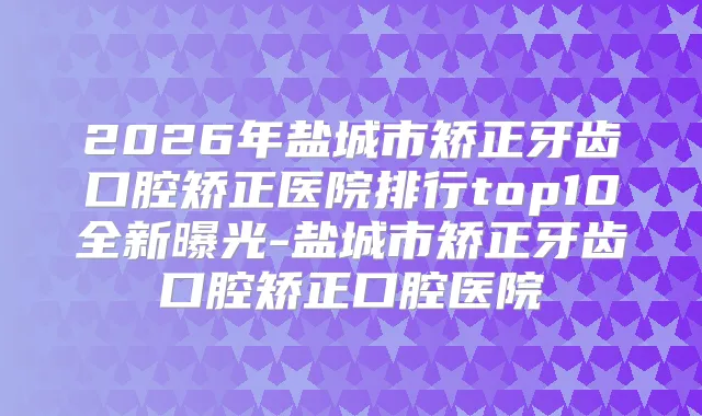 2026年盐城市矫正牙齿口腔矫正医院排行top10全新曝光-盐城市矫正牙齿口腔矫正口腔医院