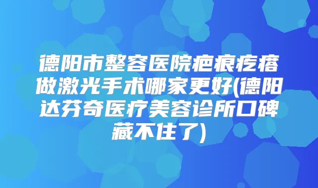 德阳市整容医院疤痕疙瘩做激光手术哪家更好(德阳达芬奇医疗美容诊所口碑藏不住了)