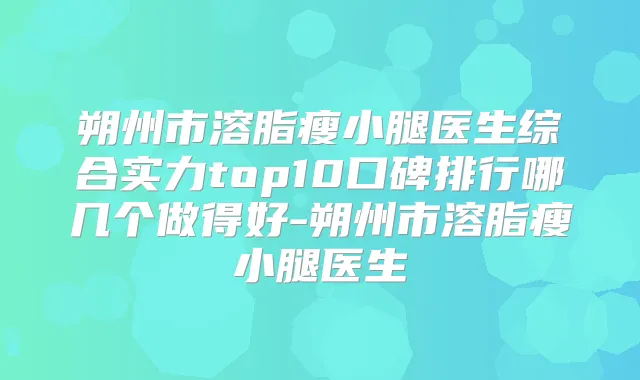 朔州市溶脂瘦小腿医生综合实力top10口碑排行哪几个做得好-朔州市溶脂瘦小腿医生