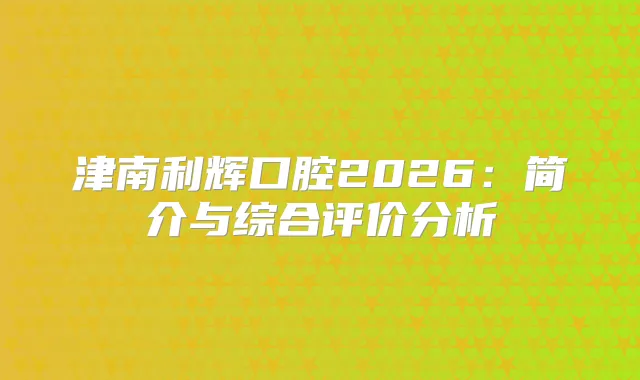 津南利辉口腔2026:简介与综合评价分析