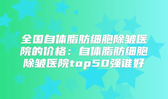 全国自体脂肪细胞除皱医院的价格:自体脂肪细胞除皱医院top50强谁好