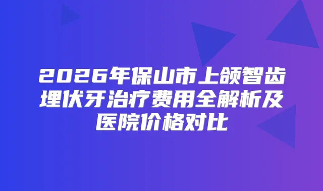 2026年保山市上颌智齿埋伏牙费用全解析及医院价格对比