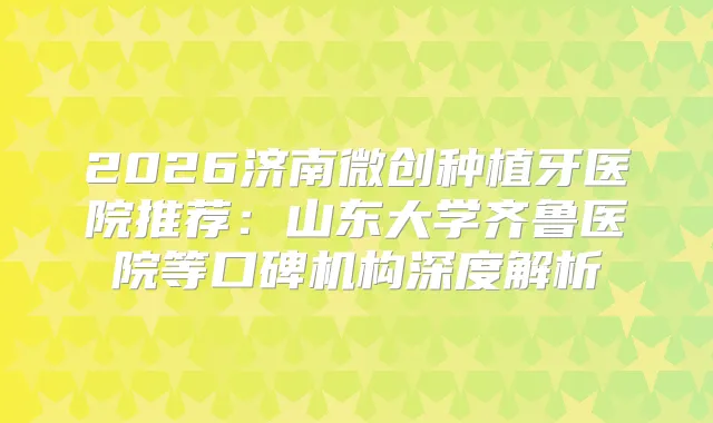 2026济南微创种植牙医院推荐：山东大学齐鲁医院等口碑机构深度解析