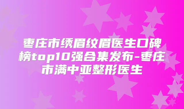 枣庄市绣眉纹眉医生口碑榜top10强合集发布-枣庄市满中亚整形医生
