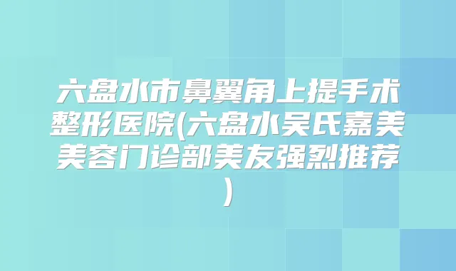 六盘水市鼻翼角上提手术整形医院(六盘水吴氏嘉美美容门诊部美友强烈推荐)