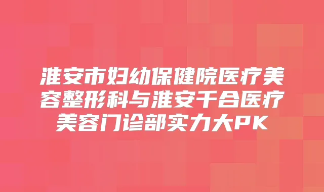淮安市妇幼保健院医疗美容整形科与淮安千合医疗美容门诊部实力大PK