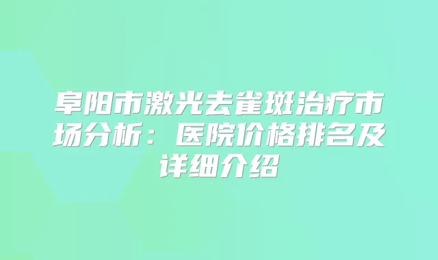阜阳市激光去雀斑市场分析：医院价格排名及详细介绍