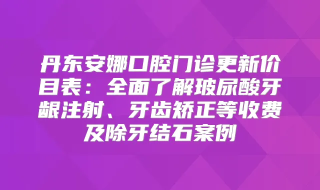 丹东安娜口腔门诊更新价目表：全面了解玻尿酸牙龈注射、牙齿矫正等收费及除牙结石案例