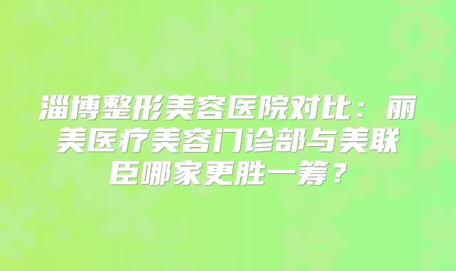 淄博整形美容医院对比:丽美医疗美容门诊部与美联臣哪家更胜一筹?