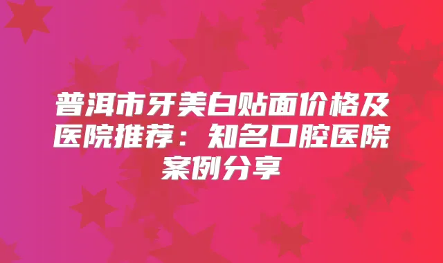 普洱市牙美白贴面价格及医院推荐：知名口腔医院案例分享