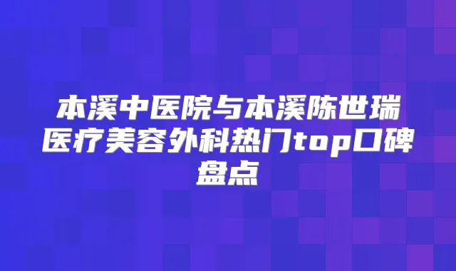 本溪中医院与本溪陈世瑞医疗美容外科热门top口碑盘点