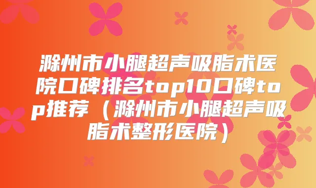 滁州市小腿超声吸脂术医院口碑排名top10口碑top推荐（滁州市小腿超声吸脂术整形医院）