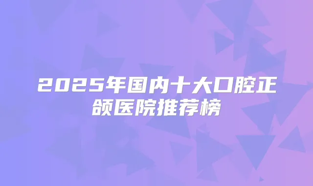 2025年国内十大口腔正颌医院推荐榜