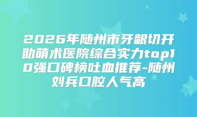 2026年随州市牙龈切开助萌术医院综合实力top10强口碑榜吐血推荐-随州刘兵口腔人气高