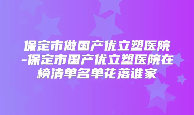 保定市做国产优立塑医院-保定市国产优立塑医院在榜清单名单花落谁家