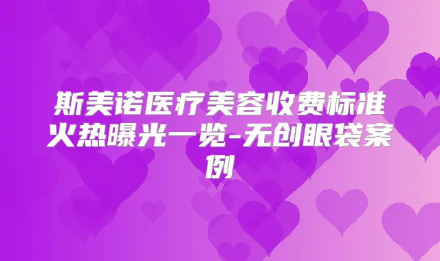 斯美诺医疗美容收费标准火热曝光一览-无创眼袋案例