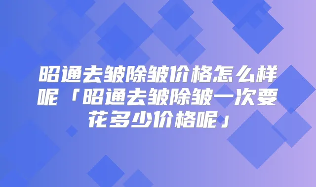 昭通去皱除皱价格怎么样呢「昭通去皱除皱一次要花多少价格呢」