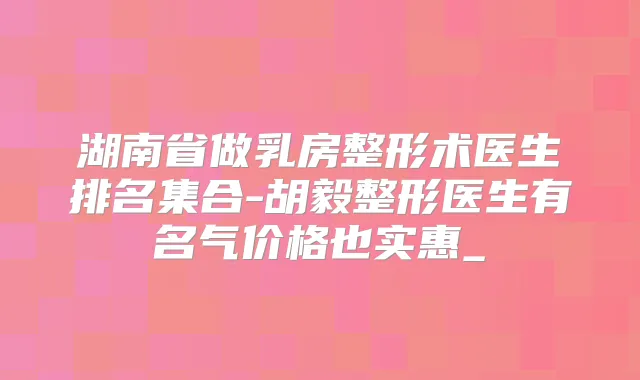 湖南省做乳房整形术医生排名集合-胡毅整形医生有名气价格也实惠_