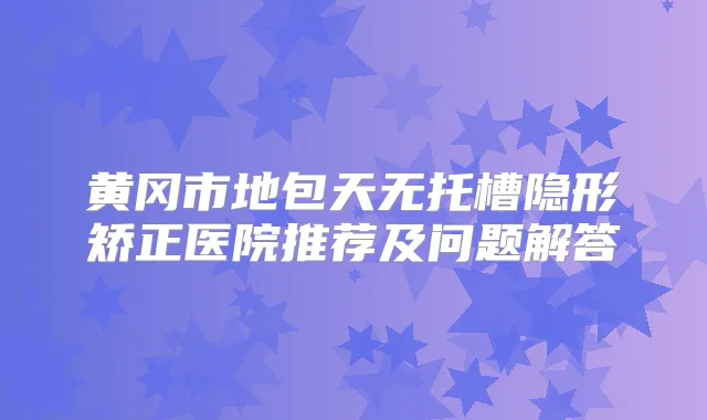 黄冈市地包天无托槽隐形矫正医院推荐及问题解答