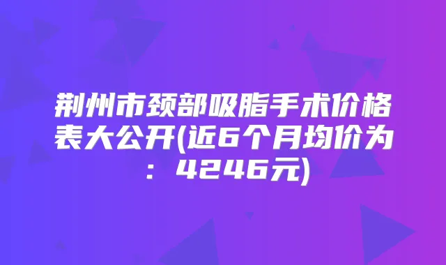 荆州市颈部吸脂手术价格表大公开(近6个月均价为：4246元)