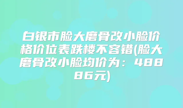 白银市脸大磨骨改小脸价格价位表跌楼不容错(脸大磨骨改小脸均价为：48886元)