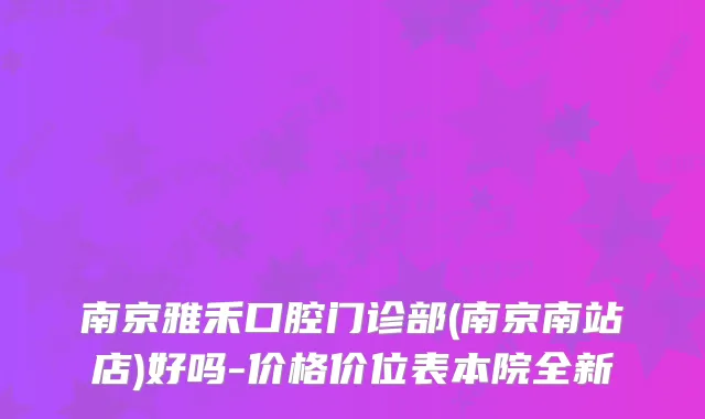 南京雅禾口腔门诊部(南京南站店)好吗-价格价位表本院全新