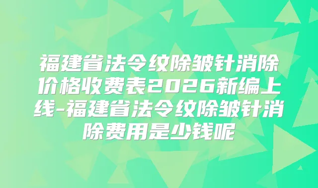福建省法令纹除皱针消除价格收费表2026新编上线-福建省法令纹除皱针消除费用是少钱呢