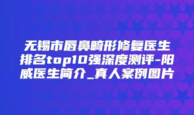 无锡市唇鼻畸形修复医生排名top10强深度测评-阳威医生简介_真人案例图片