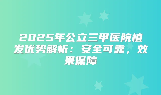 2025年公立三甲医院植发优势解析:安全可靠,效果保障