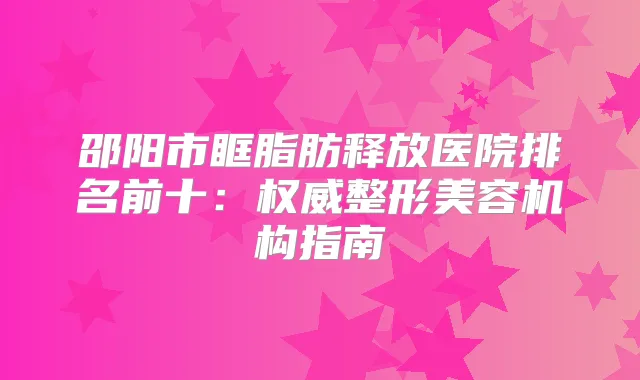 邵阳市眶脂肪释放医院排名前十：整形美容机构指南