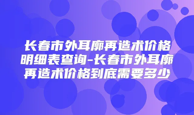长春市外耳廓再造术价格明细表查询-长春市外耳廓再造术价格到底需要多少