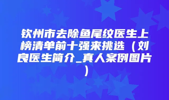 钦州市去除鱼尾纹医生上榜清单前十强来挑选（刘良医生简介_真人案例图片）