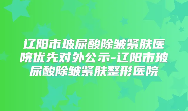 辽阳市玻尿酸除皱紧肤医院优先对外公示-辽阳市玻尿酸除皱紧肤整形医院