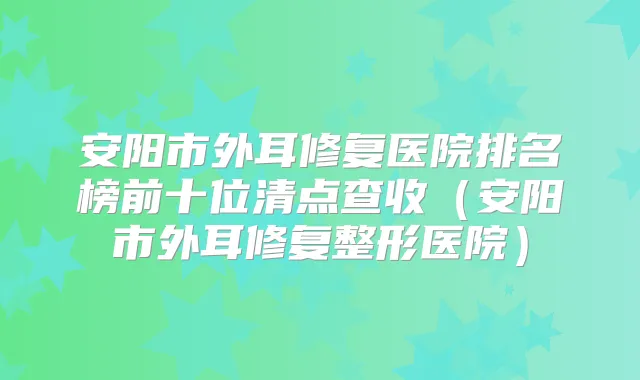 安阳市外耳修复医院排名榜前十位清点查收(安阳市外耳修复整形医院)